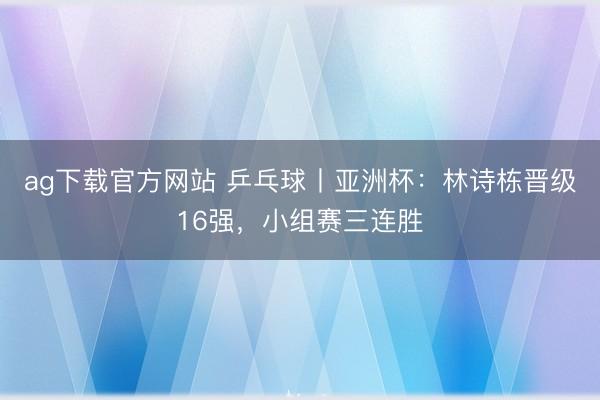 ag下载官方网站 乒乓球丨亚洲杯：林诗栋晋级16强，小组赛三连胜