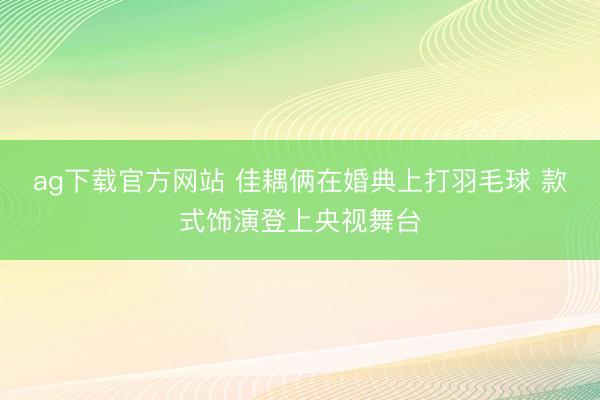 ag下载官方网站 佳耦俩在婚典上打羽毛球 款式饰演登上央视舞台