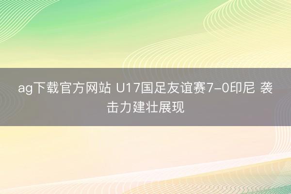 ag下载官方网站 U17国足友谊赛7-0印尼 袭击力建壮展现