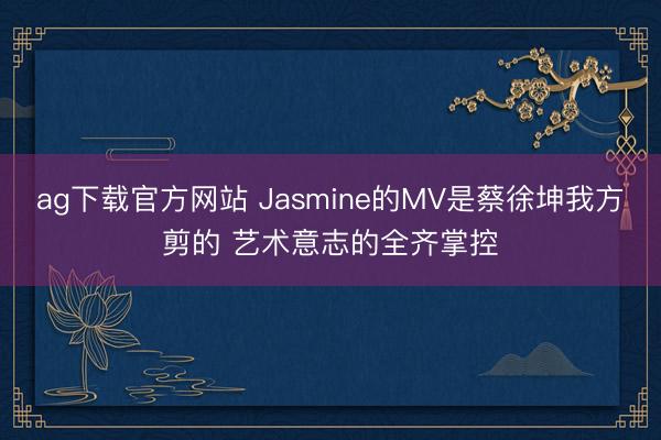 ag下载官方网站 Jasmine的MV是蔡徐坤我方剪的 艺术意志的全齐掌控