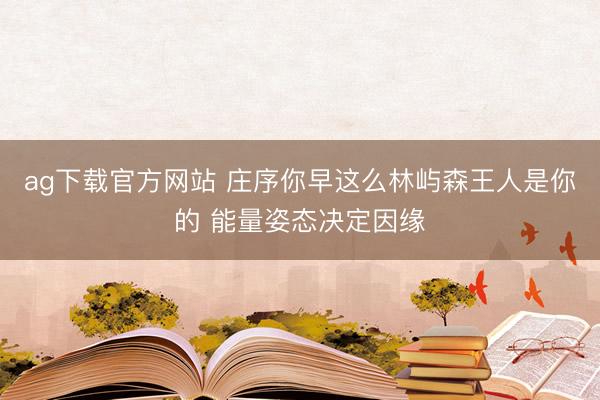 ag下载官方网站 庄序你早这么林屿森王人是你的 能量姿态决定因缘