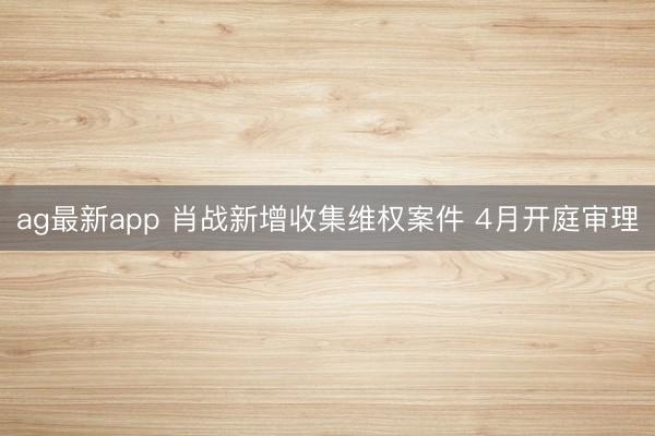 ag最新app 肖战新增收集维权案件 4月开庭审理