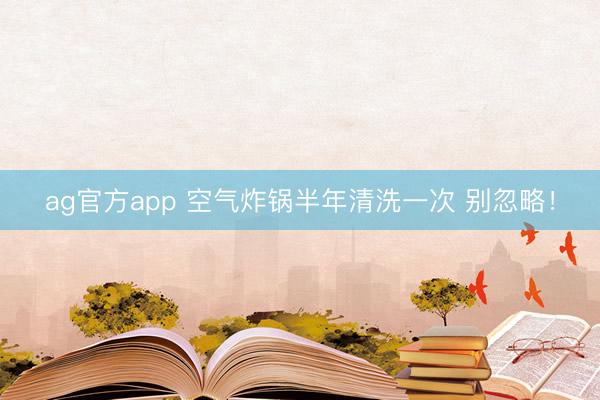 ag官方app 空气炸锅半年清洗一次 别忽略!