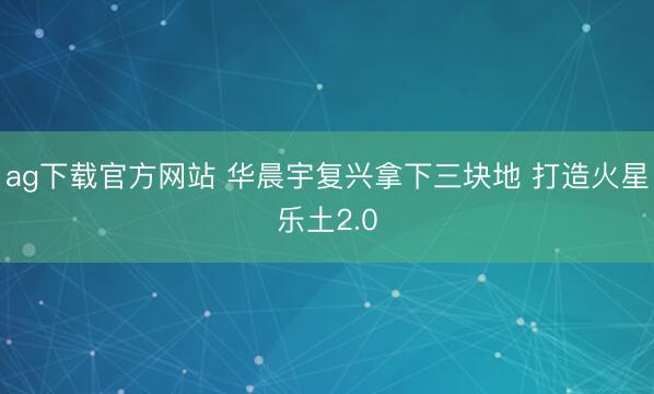 ag下载官方网站 华晨宇复兴拿下三块地 打造火星乐土2.0