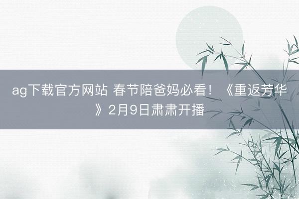 ag下载官方网站 春节陪爸妈必看!《重返芳华》2月9日肃肃开播