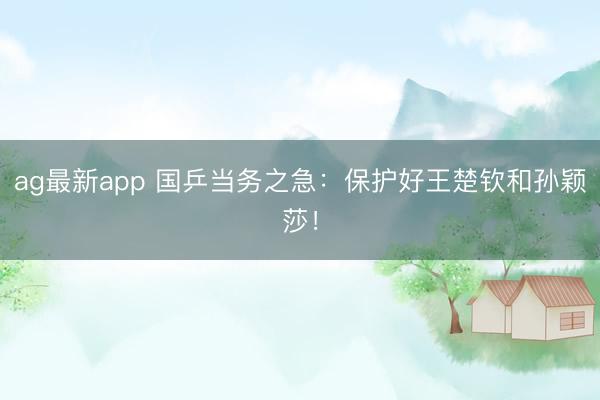 ag最新app 国乒当务之急：保护好王楚钦和孙颖莎！