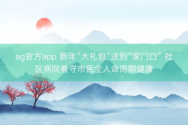 ag官方app 新年“大礼包”送到“家门口” 社区病院看守市民全人命周期健康