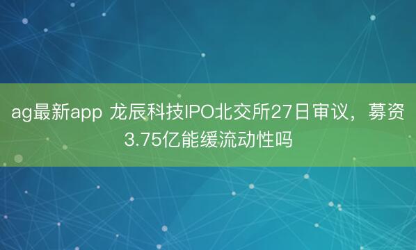 ag最新app 龙辰科技IPO北交所27日审议，募资3.75亿能缓流动性吗